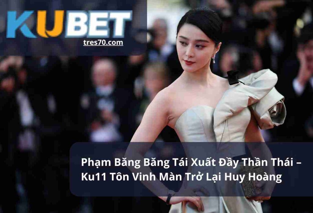 Phạm Băng Băng Tái Xuất Đầy Thần Thái – Ku11 Tôn Vinh Màn Trở Lại Huy Hoàng